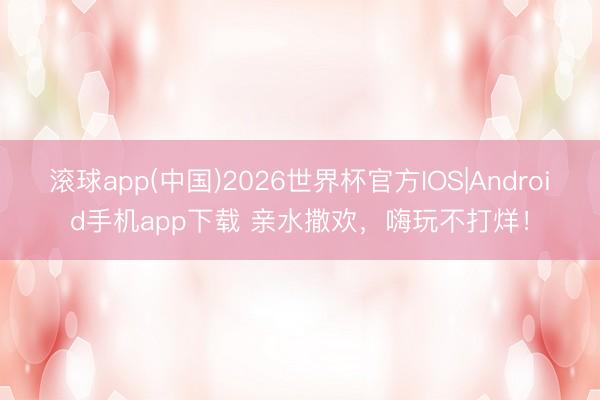 滚球app(中国)2026世界杯官方IOS|Android手机app下载 亲水撒欢，嗨玩不打烊！