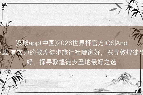 滚球app(中国)2026世界杯官方IOS|Android手机app下载 有实力的敦煌徒步旅行社哪家好，探寻敦煌徒步圣地最好之选
