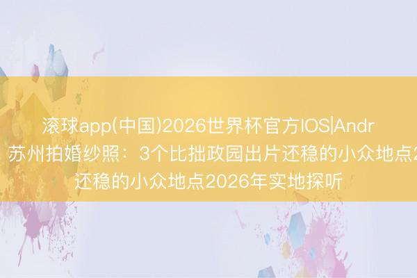 滚球app(中国)2026世界杯官方IOS|Android手机app下载 苏州拍婚纱照：3个比拙政园出片还稳的小众地点2026年实地探听