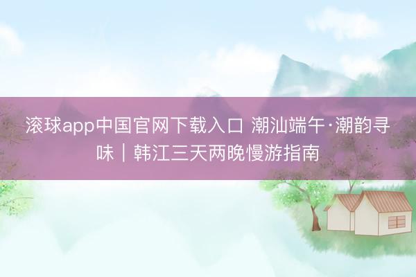 滚球app中国官网下载入口 潮汕端午·潮韵寻味｜韩江三天两晚慢游指南