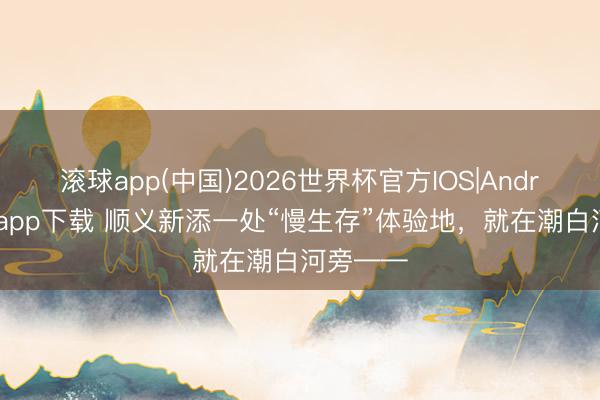 滚球app(中国)2026世界杯官方IOS|Android手机app下载 顺义新添一处“慢生存”体验地，就在潮白河旁——
