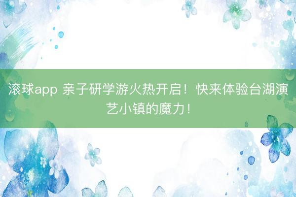 滚球app 亲子研学游火热开启！快来体验台湖演艺小镇的魔力！
