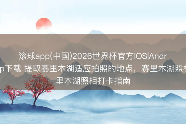 滚球app(中国)2026世界杯官方IOS|Android手机app下载 提取赛里木湖适应拍照的地点，赛里木湖照相打卡指南