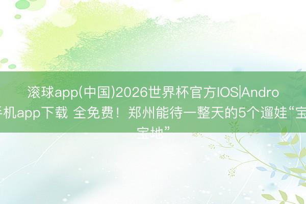 滚球app(中国)2026世界杯官方IOS|Android手机app下载 全免费！郑州能待一整天的5个遛娃“宝地”