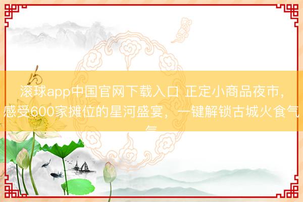滚球app中国官网下载入口 正定小商品夜市，感受600家摊位的星河盛宴，一键解锁古城火食气