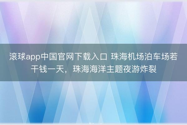 滚球app中国官网下载入口 珠海机场泊车场若干钱一天，珠海海洋主题夜游炸裂