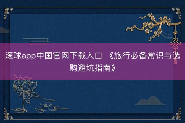 滚球app中国官网下载入口 《旅行必备常识与选购避坑指南》