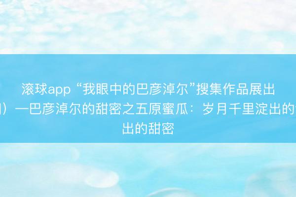 滚球app “我眼中的巴彦淖尔”搜集作品展出（四）—巴彦淖尔的甜密之五原蜜瓜：岁月千里淀出的甜密