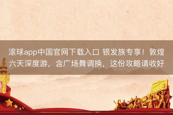 滚球app中国官网下载入口 银发族专享！敦煌六天深度游，含广场舞调换，这份攻略请收好