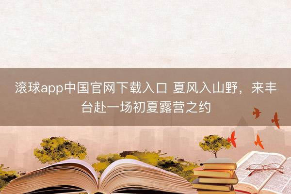 滚球app中国官网下载入口 夏风入山野，来丰台赴一场初夏露营之约