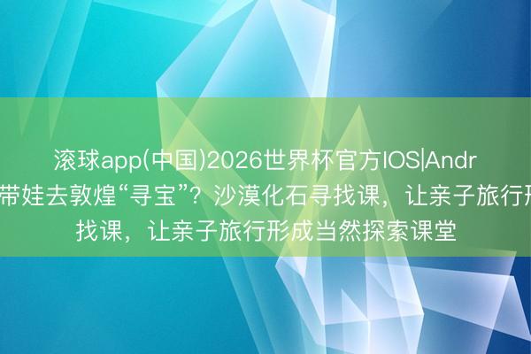 滚球app(中国)2026世界杯官方IOS|Android手机app下载 带娃去敦煌“寻宝”？沙漠化石寻找课，让亲子旅行形成当然探索课堂