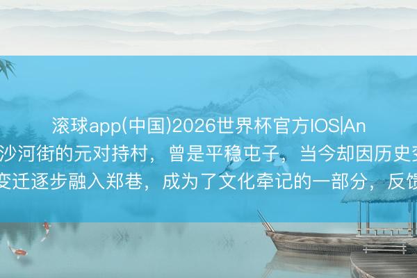 滚球app(中国)2026世界杯官方IOS|Android手机app下载 赣榆沙河街的元对持村，曾是平稳屯子，当今却因历史变迁逐步融入郑巷，成为了文化牵记的一部分，反馈了所在发展与变迁的深远印章
