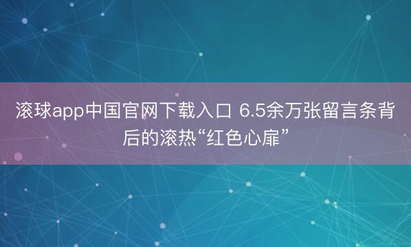 滚球app中国官网下载入口 6.5余万张留言条背后的滚热“红色心扉”