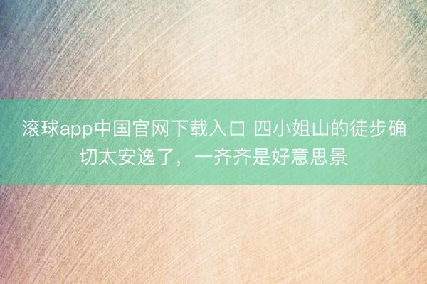 滚球app中国官网下载入口 四小姐山的徒步确切太安逸了，一齐齐是好意思景