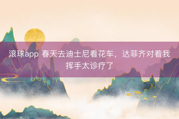 滚球app 春天去迪士尼看花车，达菲齐对着我挥手太诊疗了