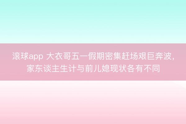 滚球app 大衣哥五一假期密集赶场艰巨奔波，家东谈主生计与前儿媳现状各有不同