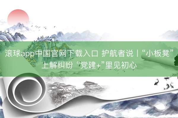 滚球app中国官网下载入口 护航者说丨“小板凳”上解纠纷 “党建+”里见初心