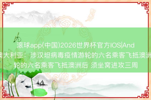 滚球app(中国)2026世界杯官方IOS|Android手机app下载 澳大利亚：涉汉坦病毒疫情游轮的六名乘客飞抵澳洲后 须坐窝进攻三周