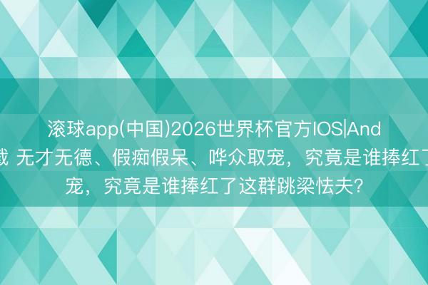 滚球app(中国)2026世界杯官方IOS|Android手机app下载 无才无德、假痴假呆、哗众取宠，究竟是谁捧红了这群跳梁怯夫？