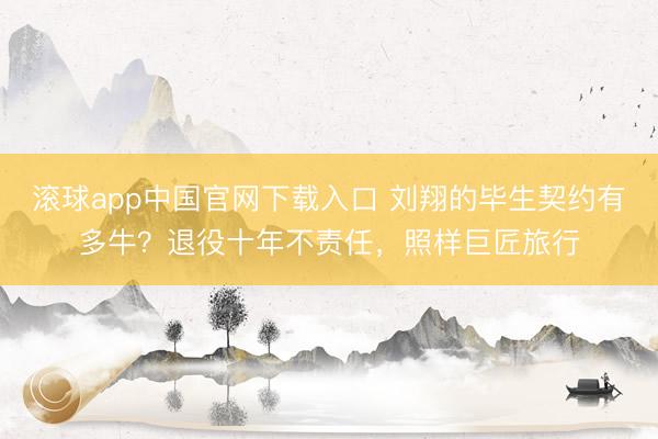 滚球app中国官网下载入口 刘翔的毕生契约有多牛？退役十年不责任，照样巨匠旅行