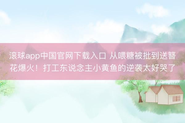 滚球app中国官网下载入口 从喂糖被批到送簪花爆火！打工东说念主小黄鱼的逆袭太好哭了