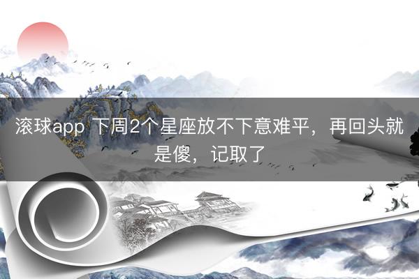 滚球app 下周2个星座放不下意难平，再回头就是傻，记取了