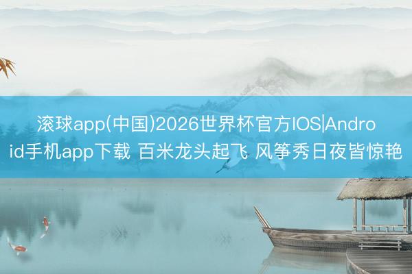滚球app(中国)2026世界杯官方IOS|Android手机app下载 百米龙头起飞 风筝秀日夜皆惊艳