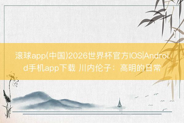 滚球app(中国)2026世界杯官方IOS|Android手机app下载 川内伦子：高明的日常