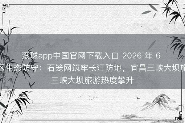 滚球app中国官网下载入口 2026 年 6 月｜三峡库区生态防守：石笼网筑牢长江防地，宜昌三峡大坝旅游热度攀升