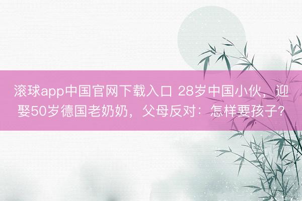 滚球app中国官网下载入口 28岁中国小伙，迎娶50岁德国老奶奶，父母反对：怎样要孩子？