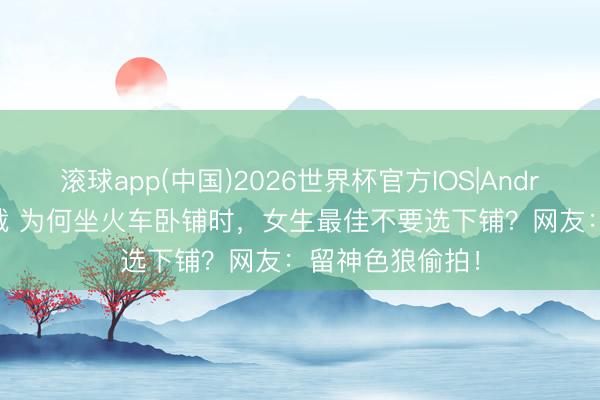 滚球app(中国)2026世界杯官方IOS|Android手机app下载 为何坐火车卧铺时，女生最佳不要选下铺？网友：留神色狼偷拍！