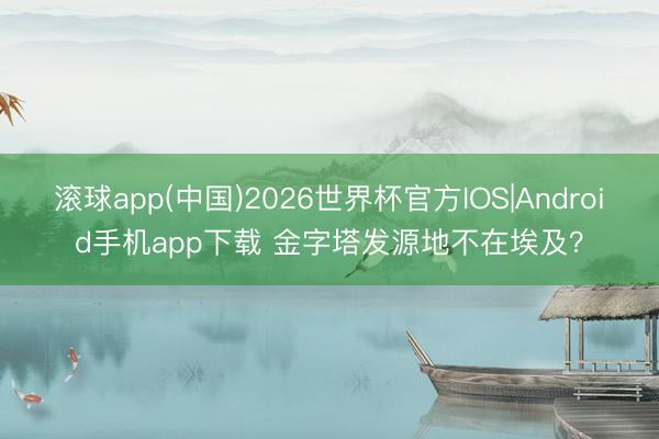 滚球app(中国)2026世界杯官方IOS|Android手机app下载 金字塔发源地不在埃及？
