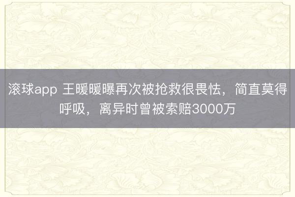 滚球app 王暖暖曝再次被抢救很畏怯，简直莫得呼吸，离异时曾被索赔3000万