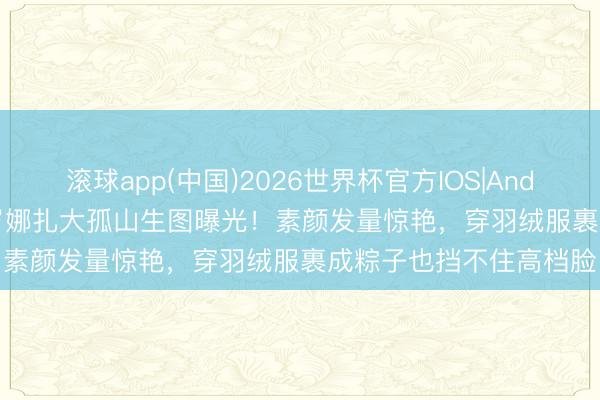 滚球app(中国)2026世界杯官方IOS|Android手机app下载 32岁娜扎大孤山生图曝光！素颜发量惊艳，穿羽绒服裹成粽子也挡不住高档脸
