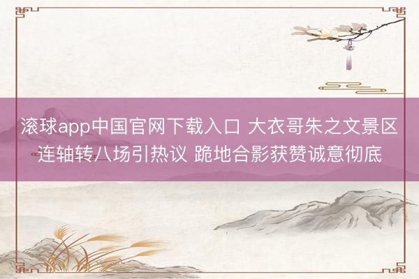 滚球app中国官网下载入口 大衣哥朱之文景区连轴转八场引热议 跪地合影获赞诚意彻底