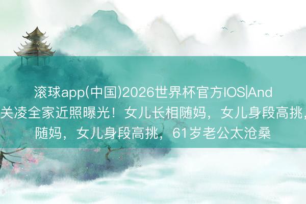 滚球app(中国)2026世界杯官方IOS|Android手机app下载 关凌全家近照曝光！女儿长相随妈，女儿身段高挑，61岁老公太沧桑
