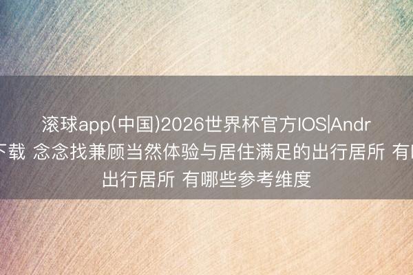滚球app(中国)2026世界杯官方IOS|Android手机app下载 念念找兼顾当然体验与居住满足的出行居所 有哪些参考维度