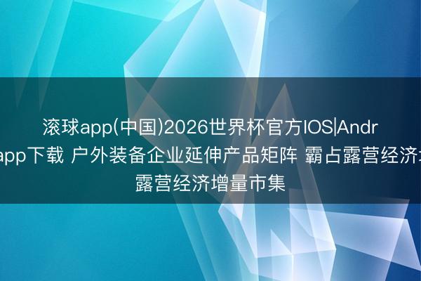 滚球app(中国)2026世界杯官方IOS|Android手机app下载 户外装备企业延伸产品矩阵 霸占露营经济增量市集