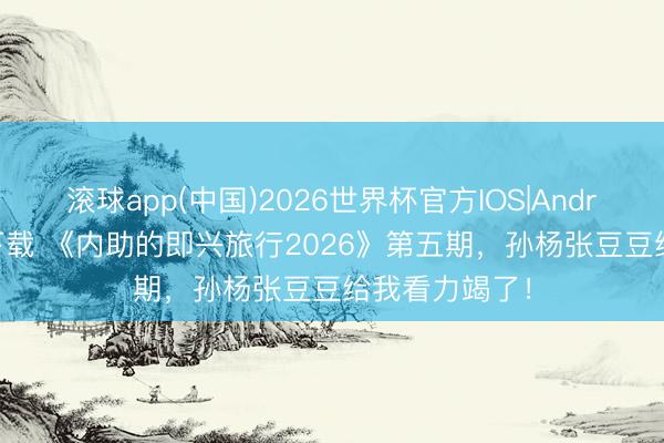 滚球app(中国)2026世界杯官方IOS|Android手机app下载 《内助的即兴旅行2026》第五期，孙杨张豆豆给我看力竭了！
