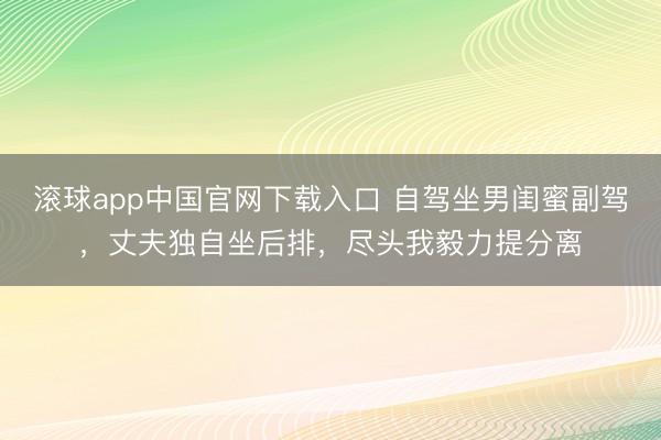 滚球app中国官网下载入口 自驾坐男闺蜜副驾，丈夫独自坐后排，尽头我毅力提分离