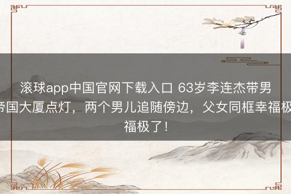 滚球app中国官网下载入口 63岁李连杰带男儿帝国大厦点灯，两个男儿追随傍边，父女同框幸福极了！