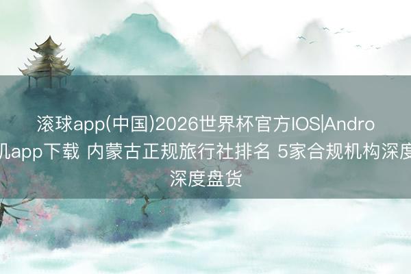 滚球app(中国)2026世界杯官方IOS|Android手机app下载 内蒙古正规旅行社排名 5家合规机构深度盘货