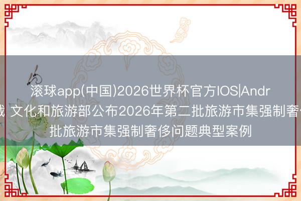 滚球app(中国)2026世界杯官方IOS|Android手机app下载 文化和旅游部公布2026年第二批旅游市集强制奢侈问题典型案例