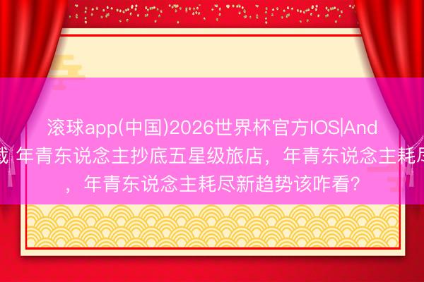 滚球app(中国)2026世界杯官方IOS|Android手机app下载 年青东说念主抄底五星级旅店，年青东说念主耗尽新趋势该咋看？