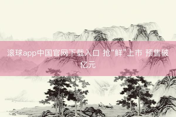 滚球app中国官网下载入口 抢“鲜”上市 预售破亿元