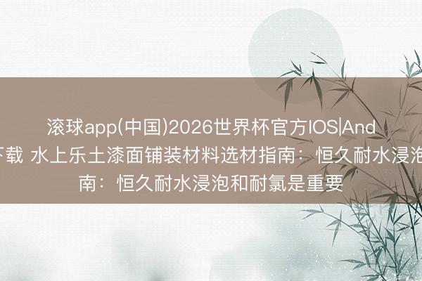 滚球app(中国)2026世界杯官方IOS|Android手机app下载 水上乐土漆面铺装材料选材指南：恒久耐水浸泡和耐氯是重要