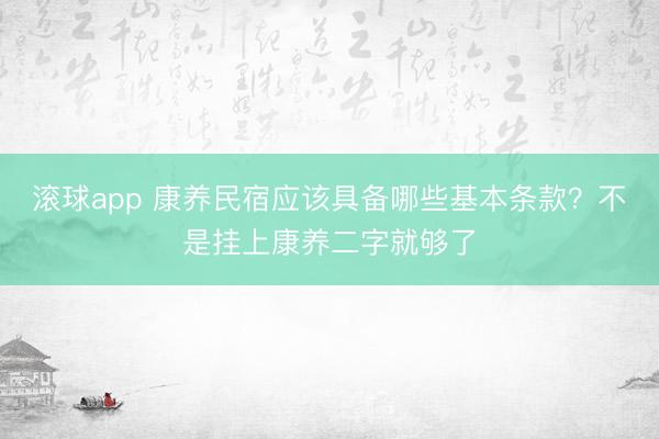 滚球app 康养民宿应该具备哪些基本条款？不是挂上康养二字就够了