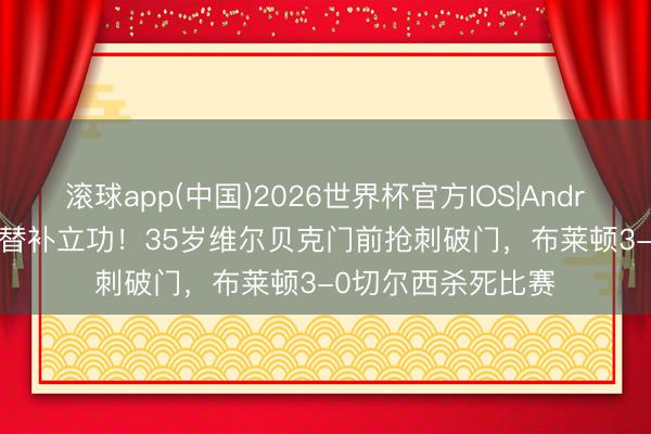 滚球app(中国)2026世界杯官方IOS|Android手机app下载 替补立功！35岁维尔贝克门前抢刺破门，布莱顿3-0切尔西杀死比赛