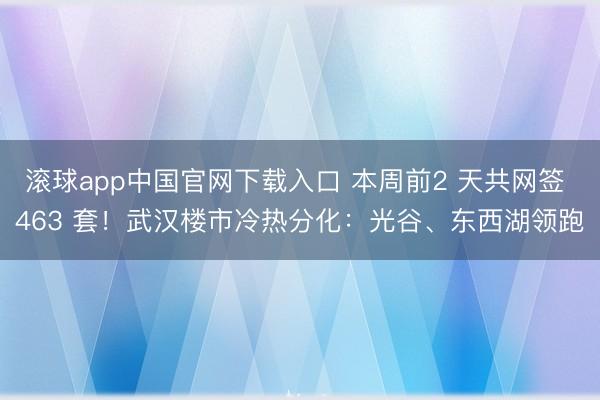 滚球app中国官网下载入口 本周前2 天共网签 463 套！武汉楼市冷热分化：光谷、东西湖领跑