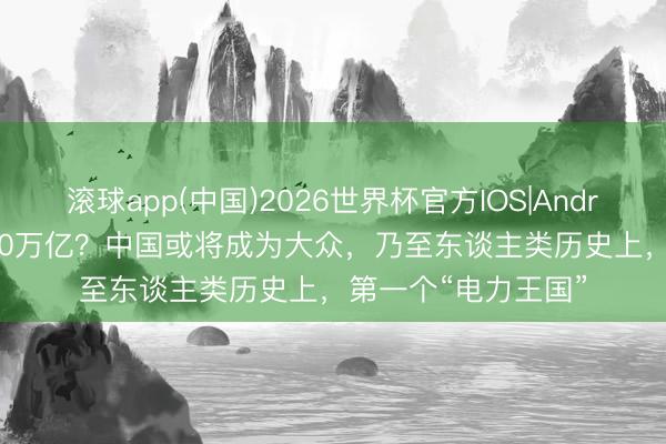 滚球app(中国)2026世界杯官方IOS|Android手机app下载 10万亿？中国或将成为大众，乃至东谈主类历史上，第一个“电力王国”